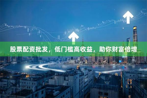 股票配资批发，低门槛高收益，助你财富倍增