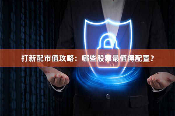 打新配市值攻略：哪些股票最值得配置？